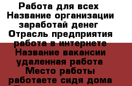 Работа для всех! › Название организации ­ заработай денег! › Отрасль предприятия ­ работа в интернете › Название вакансии ­ удаленная работа › Место работы ­ работаете сидя дома › Подчинение ­ только себе › Минимальный оклад ­ 18 000 › Максимальный оклад ­ 27 000 › Процент ­ 100 › База расчета процента ­ КПД › Возраст от ­ 18 › Возраст до ­ 70 - Приморский край, Уссурийск г. Работа » Вакансии   . Приморский край,Уссурийск г.